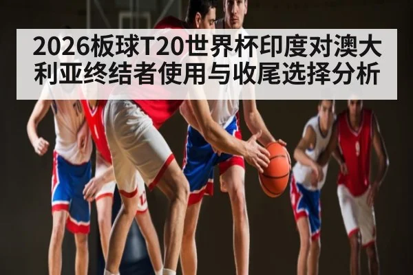 2026板球T20世界杯印度对澳大利亚终结者使用与收尾选择分析